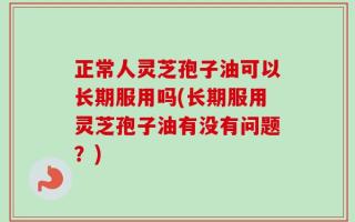 正常人灵芝孢子油可以长期服用吗(长期服用灵芝孢子油有没有问题？)