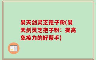 易天剑灵芝孢子粉(易天剑灵芝孢子粉：提高免疫力的好帮手)