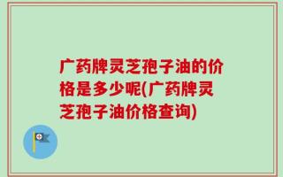 广药牌灵芝孢子油的价格是多少呢(广药牌灵芝孢子油价格查询)