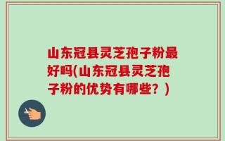 山东冠县灵芝孢子粉最好吗(山东冠县灵芝孢子粉的优势有哪些？)