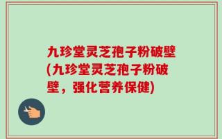 九珍堂灵芝孢子粉破壁(九珍堂灵芝孢子粉破壁，强化营养保健)