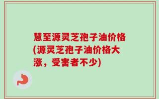 慧至源灵芝孢子油价格(源灵芝孢子油价格大涨，受害者不少)