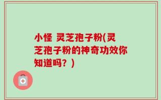 小怪 灵芝孢子粉(灵芝孢子粉的神奇功效你知道吗？)