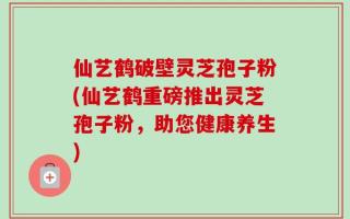 仙艺鹤破壁灵芝孢子粉(仙艺鹤重磅推出灵芝孢子粉，助您健康养生)
