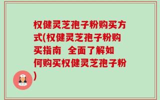权健灵芝孢子粉购买方式(权健灵芝孢子粉购买指南  全面了解如何购买权健灵芝孢子粉)