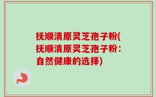 抚顺清原灵芝孢子粉(抚顺清原灵芝孢子粉：自然健康的选择)