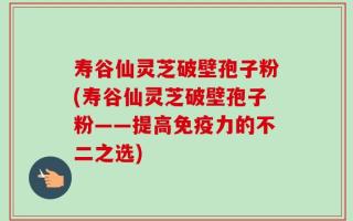 寿谷仙灵芝破壁孢子粉(寿谷仙灵芝破壁孢子粉——提高免疫力的不二之选)