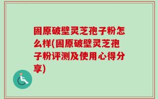 固原破壁灵芝孢子粉怎么样(固原破壁灵芝孢子粉评测及使用心得分享)