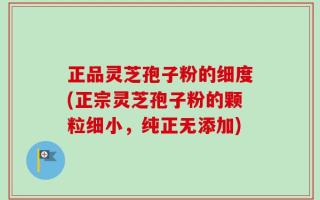 正品灵芝孢子粉的细度(正宗灵芝孢子粉的颗粒细小，纯正无添加)