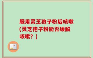 服用灵芝孢子粉后咳嗽(灵芝孢子粉能否缓解咳嗽？)