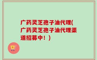 广药灵芝孢子油代理(广药灵芝孢子油代理渠道招募中！)