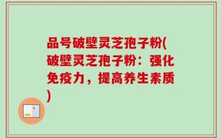 品号破壁灵芝孢子粉(破壁灵芝孢子粉：强化免疫力，提高养生素质)