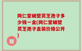 同仁堂破壁灵芝孢子多少钱一盒(同仁堂破壁灵芝孢子盒装价格公开)