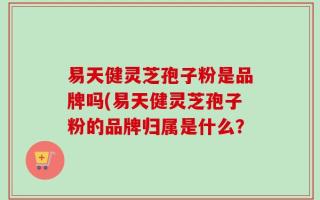 易天健灵芝孢子粉是品牌吗(易天健灵芝孢子粉的品牌归属是什么？
