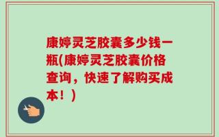 康婷灵芝胶囊多少钱一瓶(康婷灵芝胶囊价格查询，快速了解购买成本！)