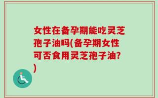 女性在备孕期能吃灵芝孢子油吗(备孕期女性可否食用灵芝孢子油？)
