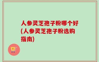 人参灵芝孢子粉哪个好(人参灵芝孢子粉选购指南)