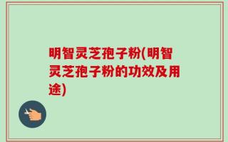 明智灵芝孢子粉(明智灵芝孢子粉的功效及用途)