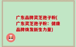 广东品牌灵芝孢子粉(广东灵芝孢子粉：健康品牌焕发新生力量)