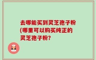 去哪能买到灵芝孢子粉(哪里可以购买纯正的灵芝孢子粉？