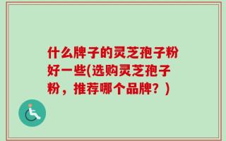什么牌子的灵芝孢子粉好一些(选购灵芝孢子粉，推荐哪个品牌？)