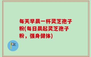 每天早晨一杯灵芝孢子粉(每日晨起灵芝孢子粉，强身健体)