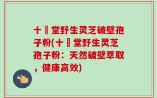 十徳堂野生灵芝破壁孢子粉(十徳堂野生灵芝孢子粉：天然破壁萃取，健康高效)