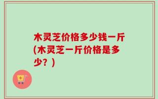 木灵芝价格多少钱一斤(木灵芝一斤价格是多少？)