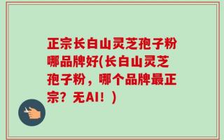 正宗长白山灵芝孢子粉哪品牌好(长白山灵芝孢子粉，哪个品牌最正宗？无AI！)