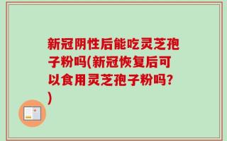 新冠阴性后能吃灵芝孢子粉吗(新冠恢复后可以食用灵芝孢子粉吗？)