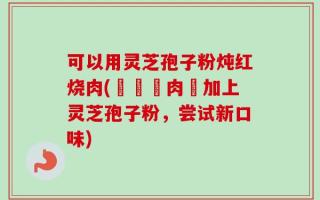 可以用灵芝孢子粉炖红烧肉(燉紅燒肉裡加上灵芝孢子粉，尝试新口味)