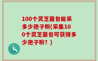 100个灵芝菌包能采多少孢子粉(采集100个灵芝菌包可获得多少孢子粉？)