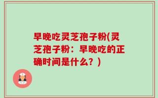 早晚吃灵芝孢子粉(灵芝孢子粉：早晚吃的正确时间是什么？)