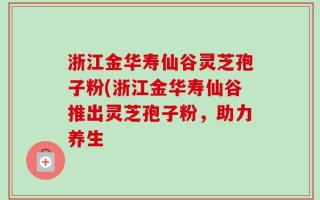 浙江金华寿仙谷灵芝孢子粉(浙江金华寿仙谷推出灵芝孢子粉，助力养生