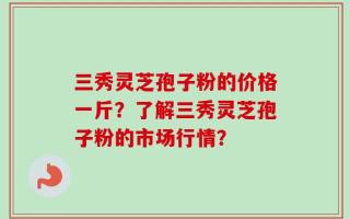 三秀灵芝孢子粉的价格一斤？了解三秀灵芝孢子粉的市场行情？