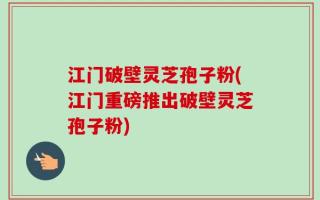 江门破壁灵芝孢子粉(江门重磅推出破壁灵芝孢子粉)
