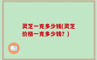 灵芝一克多少钱(灵芝价格一克多少钱？)