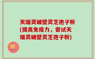 天瑞灵破壁灵芝孢子粉(提高免疫力，尝试天瑞灵破壁灵芝孢子粉)