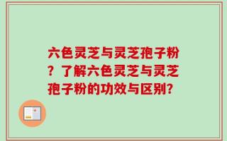 六色灵芝与灵芝孢子粉？了解六色灵芝与灵芝孢子粉的功效与区别？