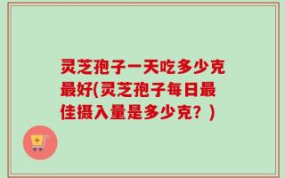 灵芝孢子一天吃多少克最好(灵芝孢子每日最佳摄入量是多少克？)