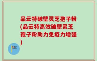品云特破壁灵芝孢子粉(品云特高效破壁灵芝孢子粉助力免疫力增强)