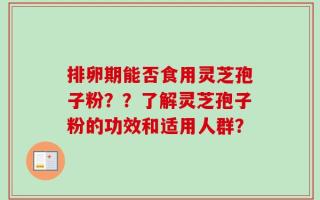 排卵期能否食用灵芝孢子粉？？了解灵芝孢子粉的功效和适用人群？