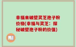 幸福来破壁灵芝孢子粉价格(幸福与灵芝：探秘破壁孢子粉的价值)
