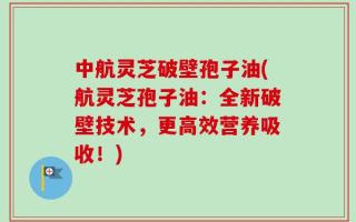 中航灵芝破壁孢子油(航灵芝孢子油：全新破壁技术，更高效营养吸收！)