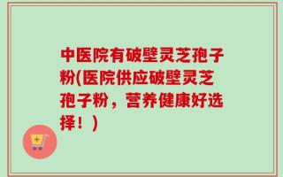 中医院有破壁灵芝孢子粉(医院供应破壁灵芝孢子粉，营养健康好选择！)