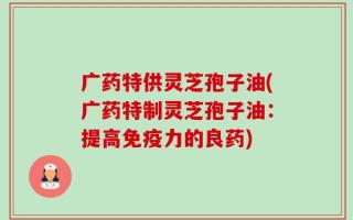 广药特供灵芝孢子油(广药特制灵芝孢子油：提高免疫力的良药)