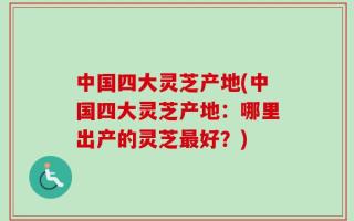 中国四大灵芝产地(中国四大灵芝产地：哪里出产的灵芝最好？)
