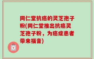 同仁堂抗癌的灵芝孢子粉(同仁堂推出抗癌灵芝孢子粉，为癌症患者带来福音)
