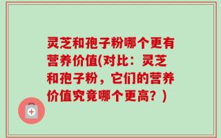 灵芝和孢子粉哪个更有营养价值(对比：灵芝和孢子粉，它们的营养价值究竟哪个更高？)