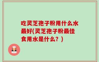 吃灵芝孢子粉用什么水最好(灵芝孢子粉最佳食用水是什么？)